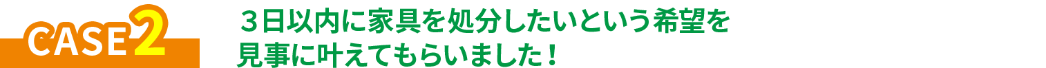 CASE2 ３日以内に家具を処分したいという希望を見事に叶えてもらいました！